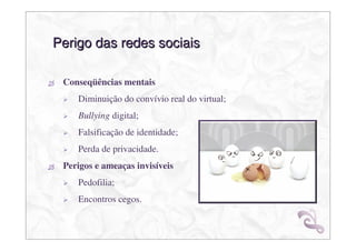 Perigo das redes sociais

 Conseqüências mentais
    Diminuição do convívio real do virtual;
    Bullying digital;
    Falsificação de identidade;
    Perda de privacidade.
 Perigos e ameaças invisíveis
    Pedofilia;
    Encontros cegos.
 
