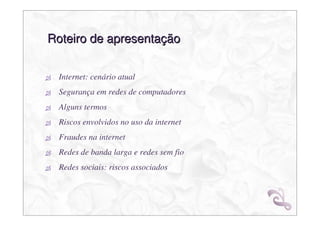 Roteiro de apresentação


 Internet: cenário atual
 Segurança em redes de computadores
 Alguns termos
 Riscos envolvidos no uso da internet
 Fraudes na internet
 Redes de banda larga e redes sem fio
 Redes sociais: riscos associados
 