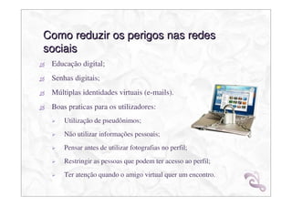 Como reduzir os perigos nas redes
sociais
 Educação digital;
 Senhas digitais;
 Múltiplas identidades virtuais (e-mails).
 Boas praticas para os utilizadores:
     Utilização de pseudônimos;
     Não utilizar informações pessoais;
     Pensar antes de utilizar fotografias no perfil;
     Restringir as pessoas que podem ter acesso ao perfil;
     Ter atenção quando o amigo virtual quer um encontro.
 