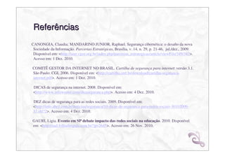 Referências
CANONGIA, Claudia; MANDARINO JUNIOR, Raphael. Segurança cibernética: o desaﬁo da nova
 Sociedade da Informação. Parcerias Estratégicas, Brasília, v. 14, n. 29, p. 21-46, jul./dez., 2009.
 Disponível em: <http://seer.cgee.org.br/index.php/parcerias_estrategicas/article/viewFile/349/342>.
 Acesso em: 1 Dez. 2010.

COMITÊ GESTOR DA INTERNET NO BRASIL. Cartilha de segurança para internet: versão 3.1.
São Paulo: CGI, 2006. Disponível em: <http://cartilha.cert.br/download/cartilha-seguranca-
internet.pdf>. Acesso em: 1 Dez. 2010.

 DICAS de segurança na internet. 2008. Disponível em:
 <http://www.infowester.com/dicaseguranca.php>. Acesso em: 4 Dez. 2010.

 DEZ dicas de segurança para as redes sociais. 2009. Disponível em:
 <http://info.abril.com.br/noticias/seguranca/10-dicas-de-seguranca-para-redes-sociais-30102009-
 37.shl?2>. Acesso em: 4 Dez. 2010.

GAURI, Ligia. Evento em SP debate impacto das redes sociais na educação. 2010. Disponível
em: <http://ead.folhadirigida.com.br/?p=2645>. Acesso em: 26 Nov. 2010.
 