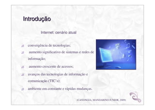 Introdução

         Internet: cenário atual


 convergência de tecnologias;
  aumento signiﬁcativo de sistemas e redes de
 informação;

  aumento crescente de acessos;

 avanços das tecnologias de informação e
 comunicação (TIC’s);

 ambiente em constante e rápidas mudanças.

                                   (CANONGIA; MANDARINO JUNIOR, 2009)
 
