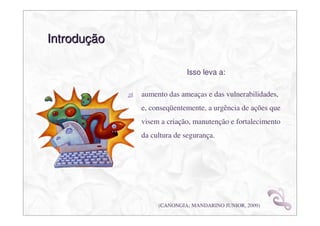 Introdução

                           Isso leva a:

             aumento das ameaças e das vulnerabilidades,
             e, conseqüentemente, a urgência de ações que
             visem a criação, manutenção e fortalecimento
             da cultura de segurança.




                  (CANONGIA; MANDARINO JUNIOR, 2009)
 