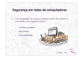 Segurança em redes de computadores

 Um computador (ou sistema computacional) é dito seguro se
 este atende a três requisitos básicos:

    Conﬁdencialidade;
    Integridade;
    Disponibilidade.




                                             (COMITÊ..., 2006)
 