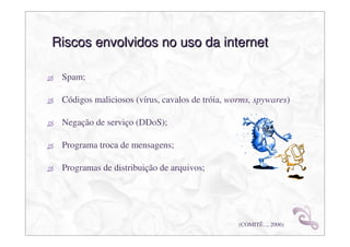 Riscos envolvidos no uso da internet

 Spam;

 Códigos maliciosos (vírus, cavalos de tróia, worms, spywares)

 Negação de serviço (DDoS);

 Programa troca de mensagens;

 Programas de distribuição de arquivos;




                                                (COMITÊ..., 2006)
 