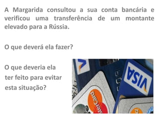 A Margarida consultou a sua conta bancária e
verificou uma transferência de um montante
elevado para a Rússia.
O que deverá ela fazer?

O que deveria ela
ter feito para evitar
esta situação?

 
