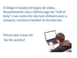 O Diogo é viciado em jogos de vídeo.
Recentemente saiu o último jogo do “Call of
duty”, mas como ele não tem dinheiro para o
comprar, resolveu transferi-lo da internet.

Pensas que o que ele
fez foi correto?

 