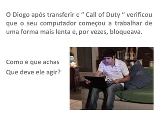 O Diogo após transferir o “ Call of Duty “ verificou
que o seu computador começou a trabalhar de
uma forma mais lenta e, por vezes, bloqueava.

Como é que achas
Que deve ele agir?

 