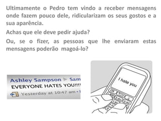 Ultimamente o Pedro tem vindo a receber mensagens
onde fazem pouco dele, ridicularizam os seus gostos e a
sua aparência.
Achas que ele deve pedir ajuda?
Ou, se o fizer, as pessoas que lhe enviaram estas
mensagens poderão magoá-lo?

 