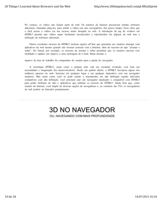 20 Things I Learned About Browsers and the Web                                            http://www.20thingsilearned.com/pt-BR/all/print




              No   começo,   os  vídeos  não   faziam   parte   da   web.   Os  usuários  da   Internet  precisavam   instalar   softwares
              adicionais,  chamados  plug-ins,  para  assistir  a  vídeos  em  seus  navegadores.  Em  pouco  tempo,  ficou  claro  que
              o   fácil  acesso   a   vídeos  era   um   recurso   muito   desejado   na   web.   A  introdução   da   tag   de   <vídeo>  em
              HTML5   permite   que   vídeos  sejam   facilmente   incorporados  e   reproduzidos  em   páginas  da   web   sem   a
              utilização  de  softwares  adicionais.

                    Outros  excelentes  recursos  de  HTML5  incluem  opções  off-line  que  permitem  aos  usuários  interagir  com
              aplicativos  da  web  mesmo  quando  não  tiverem  conexão  com  a  Internet,  além  de  recursos  do  tipo  "arrastar  e
              soltar".  No   Gmail,  por  exemplo,  os  recursos  de  arrastar  e  soltar  permitem  que  os  usuários  anexem  com
              facilidade  e  rapidez  um  arquivo  a  uma  mensagem  de  e-mail.  Basta  arrastar  o

              arquivo  da  área  de  trabalho  do  computador  do  usuário  para  a  janela  do  navegador.

                   A   tecnologia   HTML5,   assim   como   a   própria   web,   está   em   constante   evolução,   com   base   nas
              necessidades  e  imaginação  dos  desenvolvedores.  Sendo  um  padrão  aberto,  o  HTML5  incorpora  alguns  dos
              melhores  aspectos  da   web:   funciona   em   qualquer   lugar   e   em   qualquer   dispositivo   com   um   navegador
              moderno.   Mas   assim   como   você   só   pode   assistir   a   transmissões   em   alta   definição   usando   televisões
              compatíveis  com   alta  definição,  você  precisará  usar   um   navegador   atualizado   e  compatível  com   HTML5
              para  poder   desfrutar   de  sites  e  aplicativos  que  utilizam   os  recursos  do   HTML5.   Ainda  bem   que,   como
              usuário  da  Internet,  você  dispõe  de  diversas  opções  de  navegadores  e,  ao  contrário  das  TVs,  os  navegadores
              da  web  podem  ser  baixados  gratuitamente.




                                         3D NO NAVEGADOR
                                         OU, NAVEGANDO COM MAIS PROFUNDIDADE




10 de 34                                                                                                                               14-07-2011 01:01
 