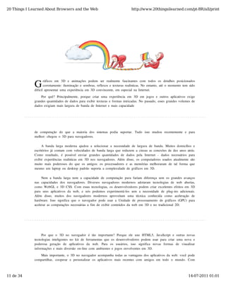 20 Things I Learned About Browsers and the Web                                            http://www.20thingsilearned.com/pt-BR/all/print




              G
                     ráficos  em   3D   e   animações  podem   ser   realmente   fascinantes  com   todos  os  detalhes  posicionados
                     corretamente:  iluminação  e  sombras,  reflexos  e  texturas  realísticas.  No  entanto,  até  o  momento  tem  sido
              difícil  apresentar  uma  experiência  em  3D  convincente,  em  especial  na  Internet.

                  Por   quê?  Principalmente,   porque  criar   uma  experiência  em   3D  em   jogos  e  outros  aplicativos  exige
              grandes  quantidades  de  dados  para  exibir  texturas  e  formas  intricadas.  No  passado,  esses  grandes  volumes  de
              dados  exigiam  mais  largura  de  banda  de  Internet  e  mais  capacidade




              de   computação   do   que   a   maioria   dos  sistemas  podia   suportar.   Tudo   isso   mudou   recentemente   e   para
              melhor:  chegou  o  3D  para  navegadores.

                    A  banda  larga  moderna  ajudou  a  solucionar  a  necessidade  de  largura  de  banda.  Muitos  domicílios  e
              escritórios  já  contam  com  velocidades  de  banda  larga  que  reduzem  a  cinzas  as  conexões  de  dez  anos  atrás.
              Como   resultado,   é   possível  enviar   grandes  quantidades  de   dados  pela   Internet  -   dados  necessários  para
              exibir  experiências  realísticas  em  3D  nos  navegadores.  Além  disso,  os  computadores  usados  atualmente  são
              muito   mais  poderosos  do   que  os  antigos:  os  processadores  e  as  memórias  melhoraram  de  tal  forma  que
              mesmo  um  laptop  ou  desktop  padrão  suporta  a  complexidade  de  gráficos  em  3D.

                   Nem  a  banda  larga  nem  a  capacidade  de  computação  pura  fariam  diferença  sem  os  grandes  avanços
              nas  capacidades  dos  navegadores.   Diversos  navegadores  modernos  adotaram   tecnologias  de   web   abertas,
              como  WebGL  e  3D  CSS.  Com  essas  tecnologias,  os  desenvolvedores  podem  criar  excelentes  efeitos  em  3D
              para  seus  aplicativos  da  web,   e  nós  podemos  experimentá-los  sem   a  necessidade  de  plug-ins  adicionais.
              Além   disso,   muitos  dos  navegadores  modernos  aproveitam   uma   técnica   conhecida   como   aceleração   de
              hardware.  Isso  significa  que  o  navegador  pode  usar  a  Unidade  de  processamento  de  gráficos  (GPU)  para
              acelerar  as  computações  necessárias  a  fim  de  exibir  conteúdos  da  web  em  3D  e  no  tradicional  2D.




                   Por   que  o   3D  no   navegador   é  tão   importante?  Porque  ele  une  HTML5,   JavaScript  e  outras  novas
              tecnologias  inteligentes  no  kit  de  ferramentas  que  os  desenvolvedores  podem  usar  para  criar  uma  nova  e
              poderosa   geração   de   aplicativos   da   web.   Para   os   usuários,   isso   significa   novas   formas   de   visualizar
              informações  e  mais  diversão  on-line  com  ambientes  e  jogos  envolventes  em  3D.

                 Mais  importante,  o  3D  no  navegador  acompanha  todas  as  vantagens  dos  aplicativos  da  web:  você  pode
              compartilhar,   cooperar   e  personalizar   os  aplicativos  mais  recentes  com   amigos  em   todo   o   mundo.   Com



11 de 34                                                                                                                               14-07-2011 01:01
 