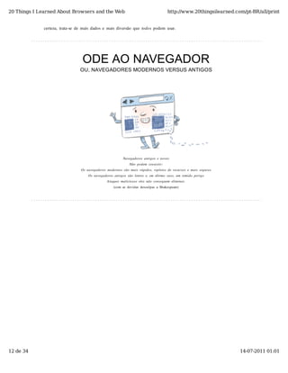 20 Things I Learned About Browsers and the Web                                                 http://www.20thingsilearned.com/pt-BR/all/print


              certeza,  trata-se  de  mais  dados  e  mais  diversão  que  todos  podem  usar.




                                     ODE AO NAVEGADOR
                                    OU, NAVEGADORES MODERNOS VERSUS ANTIGOS




                                                                Navegadores  antigos  e  novos
                                                                    Não  podem  coexistir:
                                    Os  navegadores  modernos  são  mais  rápidos,  repletos  de  recursos  e  mais  seguros
                                        Os  navegadores  antigos  são  lentos  e,  em  último  caso,  um  temido  perigo
                                                     Ataques  maliciosos  eles  não  conseguem  eliminar.
                                                          (com  as  devidas  desculpas  a  Shakespeare)




12 de 34                                                                                                                       14-07-2011 01:01
 