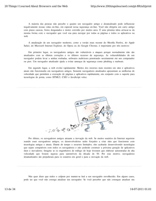 20 Things I Learned About Browsers and the Web                                            http://www.20thingsilearned.com/pt-BR/all/print




                   A  maioria  das  pessoas  não   percebe  o   quanto   um  navegador   antigo   e  desatualizado   pode  influenciar
              negativamente  nossas  vidas  on-line,  em  especial  nossa  segurança  on-line.  Você  não  dirigiria  um  carro  antigo
              com  pneus  carecas,  freios  desgastados  e  motor  corroído  por  muitos  anos.  É  uma  péssima  ideia  arriscar-se  da
              mesma  forma  com  o  navegador  que  você  usa  para  navegar  por  todas  as  páginas  e  todos  os  aplicativos  na
              web.

                   A  atualização  de  um  navegador  moderno,  como  a  versão  mais  recente  do  Mozilla  Firefox,  do  Apple
              Safari,  do  Microsoft  Internet  Explorer,  do  Opera  ou  do  Google  Chrome,  é  importante  por  três  motivos:

                   Em   primeiro   lugar,   os  navegadores  antigos  são   vulneráveis  a  ataques  porque  normalmente  não   são
              atualizados   com   as   últimas   correções   e   os   últimos   recursos   de   segurança.   As   vulnerabilidades   de   um
              navegador  podem  levar  a  senhas  roubadas,  softwares  maliciosos  penetrando  secretamente  em  seu  computador
              ou  pior.  Um  navegador  atualizado  ajuda  a  evitar  ameaças  de  segurança  como  phishing  e  malware.

                   Em  segundo  lugar,  a  web  evolui  rapidamente.  Muitos  dos  recursos  mais  recentes  em  sites  e  aplicativos
              atuais  não  funcionarão  em  navegadores  antigos.  Somente  navegadores  atualizados  apresentam  as  melhorias  de
              velocidade  que  permitem  a  execução  de  páginas  e  aplicativos  rapidamente,  em  conjunto  com  o  suporte  para
              tecnologias  de  ponta,  como  HTML5,  CSS3  e  JavaScript  veloz.




                   Por  último,  os  navegadores  antigos  atrasam  a  inovação  da  web.  Se  muitos  usuários  da  Internet  seguirem
              usando   esses  navegadores  antigos,   os  desenvolvedores  serão   forçados  a   criar   sites  que   funcionem   com
              tecnologias  antigas  e  atuais.  Diante  de  tempo  e  recursos  limitados,  eles  acabarão  desenvolvendo  tecnologias
              que  sejam  compatíveis  com  todos  os  navegadores  e  não  poderão  construir  a  próxima  geração  de  aplicativos
              úteis  e  inovadores.  Imagine  se  os  engenheiros  de  tráfego  de  hoje  tivessem  que  elaborar  autoestradas  de  alta
              velocidade   que   fossem   seguras   para   automóveis   da   década   de   50.   Por   esse   motivo,   navegadores
              desatualizados  são  prejudiciais  para  os  usuários  em  geral  e  para  a  inovação  da  web.




                  Não  quer  dizer  que  todos  o  culpem  por  manter-se  leal  a  um  navegador  envelhecido.  Em  alguns  casos,
              pode  ser  que  você  não  consiga  atualizar  seu  navegador.  Se  você  perceber  que  não  consegue  atualizar  seu



13 de 34                                                                                                                              14-07-2011 01:01
 