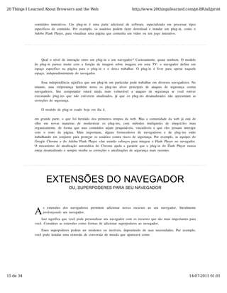 20 Things I Learned About Browsers and the Web                                            http://www.20thingsilearned.com/pt-BR/all/print



              conteúdos  interativos.   Um   plug-in   é   uma   parte   adicional   de   software,   especializada   em   processar   tipos
              específicos  de  conteúdo.  Por  exemplo,  os  usuários  podem  fazer  download  e  instalar  um  plug-in,  como  o
              Adobe  Flash  Player,  para  visualizar  uma  página  que  contenha  um  vídeo  ou  um  jogo  interativo.




                   Qual  o  nível  de  interação  entre  um  plug-in  e  um  navegador?  Curiosamente,  quase  nenhum.  O  modelo
              de  plug-in   parece  muito   com  a  função   de  imagem  sobre  imagem  em  uma  TV:  o   navegador  define  um
              espaço   específico   na  página  para  o   plug-in   e  o   deixa  trabalhar.   O  plug-in   é  livre  para  operar   naquele
              espaço,  independentemente  do  navegador.

                   Essa  independência  significa  que  um  plug-in  em  particular  pode  trabalhar  em  diversos  navegadores.  No
              entanto,   essa   onipresença   também   torna   os   plug-ins   alvos   principais   de   ataques   de   segurança   contra
              navegadores.   Seu   computador   estará   ainda   mais   vulnerável   a   ataques   de   segurança   se   você   estiver
              executando   plug-ins  que  não   estiverem   atualizados,   já  que  os  plug-ins  desatualizados  não   apresentam   as
              correções  de  segurança.

                   O  modelo  de  plug-in  usado  hoje  em  dia  é,

              em  grande  parte,  o  que  foi  herdado  dos  primeiros  tempos  da  web.  Mas  a  comunidade  da  web  já  está  de
              olho   em   novas   maneiras   de   modernizar   os   plug-ins,   com   métodos   inteligentes   de   integrá-los   mais
              organicamente,   de  forma  que  seus  conteúdos  sejam   pesquisáveis,   vinculáveis  e  que  eles  possam   interagir
              com   o   resto   da   página.   Mais   importante,   alguns   fornecedores   de   navegadores   e   de   plug-ins   estão
              trabalhando  em  conjunto  para  proteger  os  usuários  contra  riscos  de  segurança.  Por  exemplo,  as  equipes  do
              Google  Chrome  e  do  Adobe  Flash  Player  vêm  unindo  esforços  para  integrar  o  Flash  Player  no  navegador.
              O  mecanismo  de  atualização  automática  do  Chrome  ajuda  a  garantir  que  o  plug-in  do  Flash  Player  nunca
              esteja  desatualizado  e  sempre  receba  as  correções  e  atualizações  de  segurança  mais  recentes.




                      EXTENSÕES DO NAVEGADOR
                                        OU, SUPERPODERES PARA SEU NAVEGADOR




              A
                    s   extensões   dos   navegadores   permitem   adicionar   novos   recursos   ao   seu   navegador,   literalmente
                    prolongando  seu  navegador.

                  Isso  significa  que  você  pode  personalizar  seu  navegador  com  os  recursos  que  são  mais  importantes  para
              você.  Considere  as  extensões  como  formas  de  adicionar  superpoderes  ao  navegador.
                  Esses  superpoderes  podem  ser  modestos  ou  incríveis,  dependendo  de  suas  necessidades.  Por  exemplo,
              você  pode  instalar  uma  extensão  de  conversão  de  moeda  que  aparecerá  como




15 de 34                                                                                                                              14-07-2011 01:01
 