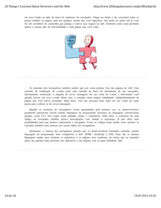 20 Things I Learned About Browsers and the Web                                            http://www.20thingsilearned.com/pt-BR/all/print



              um  novo  botão  ao  lado  da  barra  de  endereços  do  navegador.  Clique  no  botão  e  ele  converterá  todos  os
              preços  exibidos  na  página  atual  em  qualquer  moeda  que  você  especificar.  Isso  pode  ser  muito  útil  se  você
              for  um  mochileiro  de  carteirinha  que  planeja  e  reserva  suas  viagens  na  web.  Extensões  como  essas  permitem
              aplicar  o  mesmo  tipo  de  funcionalidade  a  cada  página  que  você  visita.




                   As  extensões  dos  navegadores  também  podem  agir  por  conta  própria,  fora  das  páginas  da  web.  Uma
              extensão   de   notificação   de   e-mails   pode   estar   inserida   na   barra   de   ferramentas   de   seu   navegador,
              discretamente   verificando   a   chegada   de   novas  mensagens  em   sua   conta   de   e-mail   e   informando   você
              quando  houver  um  novo  e-mail.  Nesse  caso,  a  extensão  estará  sempre  trabalhando,  independentemente  da
              página  que  você  estiver   acessando.  Além   disso,  você  não   precisará  fazer   login   em   seu   e-mail  em   outra
              janela  para  verificar  se  há  novas  mensagens.

                   Quando   as   extensões   de   navegadores   foram   apresentadas   pela   primeira   vez,   os   desenvolvedores
              geralmente  precisavam   criá-las  usando   linguagens  de  programação   incomuns  ou   linguagens  convencionais
              pesadas,   como   C++.   Isso   exigia  muito   trabalho,   tempo   e  experiência.   Além   disso,   o   acréscimo   de  mais
              código   ao   navegador   também   gerava   preocupações   com   relação   à   segurança,   já   que   abria   mais
              possibilidades  para  que  hackers  explorassem  o  navegador.  Como  os  códigos  eram  muitas  vezes  secretos,  as
              extensões  também  eram  famosas  por  causar  falhas  nos  navegadores.

                   Atualmente,   a  maioria  dos  navegadores  permite  que  os  desenvolvedores  formulem   extensões  usando
              linguagens   de   programação   mais   compatíveis   à   web:   HTML,   JavaScript   e   CSS.   Essas   são   as   mesmas
              linguagens  usadas  para  construir   os  aplicativos  e  as  páginas  mais  modernas,   de  forma  que  as  extensões
              atuais  são  parentes  mais  próximos  dos  aplicativos  e  das  páginas  com  as  quais  trabalham.  Elas




16 de 34                                                                                                                              14-07-2011 01:01
 