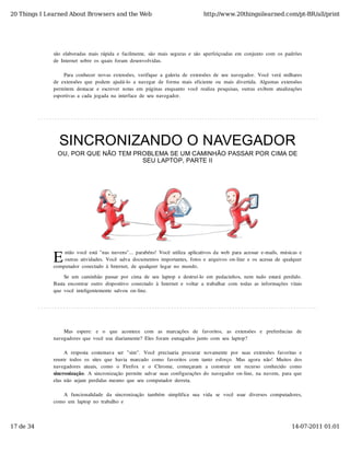 20 Things I Learned About Browsers and the Web                                          http://www.20thingsilearned.com/pt-BR/all/print




              são  elaboradas  mais  rápida  e  facilmente,  são  mais  seguras  e  são  aperfeiçoadas  em  conjunto  com  os  padrões
              de  Internet  sobre  os  quais  foram  desenvolvidas.

                   Para  conhecer  novas  extensões,  verifique  a  galeria  de  extensões  de  seu  navegador.  Você  verá  milhares
              de  extensões  que  podem  ajudá-lo  a  navegar  de  forma  mais  eficiente  ou  mais  divertida.  Algumas  extensões
              permitem  destacar  e  escrever  notas  em  páginas  enquanto  você  realiza  pesquisas,  outras  exibem  atualizações
              esportivas  a  cada  jogada  na  interface  de  seu  navegador.




                SINCRONIZANDO O NAVEGADOR
                OU, POR QUE NÃO TEM PROBLEMA SE UM CAMINHÃO PASSAR POR CIMA DE
                                      SEU LAPTOP, PARTE II




              E
                  ntão  você  está  "nas  nuvens"...  parabéns!  Você  utiliza  aplicativos  da  web  para  acessar  e-mails,  músicas  e
                  outras  atividades.  Você  salva  documentos  importantes,  fotos  e  arquivos  on-line  e  os  acessa  de  qualquer
              computador  conectado  à  Internet,  de  qualquer  lugar  no  mundo.

                   Se  um  caminhão  passar  por  cima  de  seu  laptop  e  destruí-lo  em  pedacinhos,  nem  tudo  estará  perdido.
              Basta  encontrar  outro  dispositivo  conectado  à  Internet  e  voltar  a  trabalhar  com  todas  as  informações  vitais
              que  você  inteligentemente  salvou  on-line.




                  Mas   espere:   e   o   que   acontece   com   as   marcações   de   favoritos,   as   extensões   e   preferências   de
              navegadores  que  você  usa  diariamente?  Eles  foram  esmagados  junto  com  seu  laptop?

                    A  resposta  costumava  ser   "sim".   Você  precisaria  procurar   novamente  por   suas  extensões  favoritas  e
              reunir  todos  os  sites  que  havia  marcado   como   favoritos  com  tanto   esforço.  Mas  agora  não!  Muitos  dos
              navegadores  atuais,   como   o   Firefox   e   o   Chrome,   começaram   a   construir   um   recurso   conhecido   como
              sincronização.  A  sincronização  permite  salvar  suas  configurações  do  navegador  on-line,  na  nuvem,  para  que
              elas  não  sejam  perdidas  mesmo  que  seu  computador  derreta.

                 A  funcionalidade   da  sincronização   também   simplifica   sua   vida   se   você   usar   diversos  computadores,
              como  um  laptop  no  trabalho  e



17 de 34                                                                                                                            14-07-2011 01:01
 