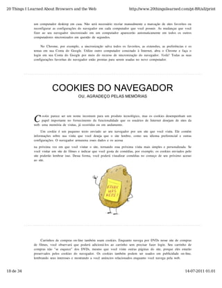 20 Things I Learned About Browsers and the Web                                          http://www.20thingsilearned.com/pt-BR/all/print



              um  computador  desktop  em  casa.  Não  será  necessário  recriar  manualmente  a  marcação  de  sites  favoritos  ou
              reconfigurar  as  configurações  do  navegador  em  cada  computador  que  você  possuir.  As  mudanças  que  você
              fizer  ao   seu   navegador  sincronizado   em  um  computador  aparecerão   automaticamente  em  todos  os  outros
              computadores  sincronizados  em  questão  de  segundos.

                   No  Chrome,  por  exemplo,  a  sincronização  salva  todos  os  favoritos,  as  extensões,  as  preferências  e  os
              temas  em  sua  Conta  do  Google.  Utilize  outro  computador  conectado  à  Internet,  abra  o  Chrome  e  faça  o
              login  em  sua  Conta  do  Google  por  meio  do  recurso  de  sincronização  do  navegador.  Voilá!  Todas  as  suas
              configurações  favoritas  do  navegador  estão  prontas  para  serem  usadas  no  novo  computador.




                            COOKIES DO NAVEGADOR
                                                OU, AGRADEÇO PELAS MEMÓRIAS




              C     ookie  parece  ser  um  nome  incomum  para  um  produto  tecnológico,  mas  os  cookies  desempenham  um
                    papel  importante  no  fornecimento  da  funcionalidade  que  os  usuários  de  Internet  desejam  de  sites  da
              web:  uma  memória  de  visitas,  já  ocorridas  ou  em  andamento.

                   Um  cookie  é  um  pequeno  texto  enviado  ao  seu  navegador  por  um  site  que  você  visita.  Ele  contém
              informações  sobre  sua  visita  que  você  deseja  que  o   site  lembre,   como   seu   idioma  preferencial  e  outras
              configurações.  O  navegador  armazena  esses  dados  e  os  acessa

              na  próxima  vez  em  que  você  visitar  o  site,  tornando  essa  próxima  visita  mais  simples  e  personalizada.  Se
              você  visitar  um  site  de  filmes  e  indicar  que  você  gosta  de  comédias,  por  exemplo,  os  cookies  enviados  pelo
              site  poderão  lembrar  isso.  Dessa  forma,  você  poderá  visualizar  comédias  no  começo  de  seu  próximo  acesso
              ao  site.




                   Carrinhos  de  compras  on-line  também  usam  cookies.  Enquanto  navega  por  DVDs  nesse  site  de  compras
              de  filmes,  você  observará  que  poderá  adicioná-los  ao   carrinho   sem  precisar  fazer  login.  Seu   carrinho  de
              compras  não  "se  esquece"   dos  DVDs,  mesmo  que  você  visite  outras  páginas  do  site,  porque  eles  estarão
              preservados  pelos  cookies  do   navegador.   Os  cookies  também   podem   ser   usados  em   publicidade  on-line,
              lembrando  seus  interesses  e  mostrando  a  você  anúncios  relacionados  enquanto  você  navega  pela  web.



18 de 34                                                                                                                            14-07-2011 01:01
 