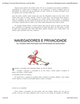 20 Things I Learned About Browsers and the Web                                          http://www.20thingsilearned.com/pt-BR/all/print


                    Algumas  pessoas  preferem  não  permitir  cookies.  Por  isso,  os  navegadores  mais  modernos  possibilitam  o
              gerenciamento   de   cookies   para   se   enquadrar   às   suas   preferências.   É   possível   configurar   regras   de
              gerenciamento  de  cookies  para  cada  site,  permitindo  um  maior  controle  de  sua  própria  privacidade.  O  que
              isso  significa  é  que  você  pode  escolher  em

              quais  sites  confia  e  permitir  cookies  somente  para  esses  sites,  bloqueando  cookies  de  outras  fontes.  Como
              existem   muitos  tipos  de   cookies,   incluindo   "cookies  de   sessão   única",   que   funcionam   apenas  durante   a
              sessão   de   navegação,   ou   cookies   permanentes,   que   existem   durante   diversas   sessões,   os   navegadores
              modernos  normalmente  oferecem  controles  de  sintonia  fina,  para  que  você  possa  especificar  suas  preferências
              com  relação  a  diferentes  tipos  de  cookies,  como  aceitar  cookies  permanentes  como  sendo  de  sessão.

                   No  navegador  Google  Chrome,  é  possível  observar  algo  extra  nos  menus  de  opções:  um  link  direto
              para  o  gerenciador  de  configurações  de  armazenamento  do  Adobe  Flash  Player.  Esse  link  facilita  o  controle
              de  dados  locais  armazenados  pelo   Adobe  Flash   Player   (também   conhecidos  como   "cookies  Flash"),   que
              poderão  conter  informações  sobre  sites  e  aplicativos




                  NAVEGADORES E PRIVACIDADE
                       OU, OPÇÕES PARA PROTEGER SUA PRIVACIDADE NO NAVEGADOR




              S
                   egurança  e  privacidade  estão  intimamente  ligadas,  mas  não  são  idênticas.

                        Considere  a  segurança  e  a  privacidade  de  sua  casa:  trancas  e  alarmes  ajudam   a  protegê-lo   de
              ladrões,  mas  janelas  e  cortinas  mantêm

              sua  intimidade  privada  de  transeuntes.

                   Da  mesma  forma,  a  segurança  do  navegador  ajuda  a  protegê-lo  de  malware,  phishing  e  outros  ataques
              on-line,  enquanto  os  recursos  de  privacidade  ajudam  a  manter  a  navegação




              privada  em  seu  computador.

                   Vamos   analisar   a   privacidade   com   mais   atenção.   Veja   essa   analogia:   digamos   que   você   seja   um
              corredor  voraz  que  corre  alguns  quilômetros  todos  os  dias.  Se  você  carregar  um  dispositivo  de  GPS  para



19 de 34                                                                                                                            14-07-2011 01:01
 