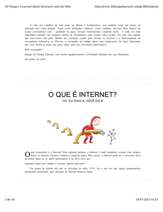 20 Things I Learned About Browsers and the Web                                          http://www.20thingsilearned.com/pt-BR/all/print




                   A   vida   dos  cidadãos  da   web   pode   ser   liberal   e   fortalecedora,   mas  também   exige   um   pouco   de
              educação   por   conta  própria.   Assim   como   desejamos  conhecer,   como   cidadãos,   diversos  fatos  básicos  de
              nossas  comunidades  reais  -  qualidade  da  água,  serviços  fundamentais,  empresas  locais  -  é  cada  vez  mais
              importante  entender  um  conjunto  similar  de  informações  sobre  nossas  vidas  on-line.  Foi  com  esse  espírito
              que   escrevemos  este   guia.   Muitos  dos  exemplos  usados  para   ilustrar   os  recursos  e   a   funcionalidade   de
              navegadores  referem-se  ao   Chrome,  o   navegador  de  código   aberto   que  conhecemos  tão   bem.  Esperamos
              que  você  divirta-se  lendo  este  guia,  assim  como  nos  divertimos  elaborando-o.
              Feliz  navegação!

              Equipe  do  Google  Chrome,  com  muitos  agradecimentos  a  Christoph  Niemann  por  suas  ilustrações

              Novembro  de  2010




                                       O QUE É INTERNET?
                                                      OU, EU DIGO A, VOCÊ DIZ B




              O
                    que  exatamente  é  a  Internet?  Para  algumas  pessoas,  a  Internet  é  onde  mantemos  contato  com  amigos,
                    lemos  as  notícias,  fazemos  compras  e  jogamos  jogos.  Para  outras,  a  Internet  pode  ser  o  provedor  local
              de  banda  larga  ou  os  cabos  subterrâneos  e  de  fibra  ótica  que
              carregam  dados  por  cidades  e  oceanos.  Quem  está  certo?

                    Um  ponto   de  partida  útil  está  no   princípio   de  tudo:  1974.  foi  o   ano   em  que  alguns  pesquisadores
              inteligentes  inventaram  algo  chamado  de  Internet  Protocol  Suite,




2 de 34                                                                                                                            14-07-2011 01:01
 