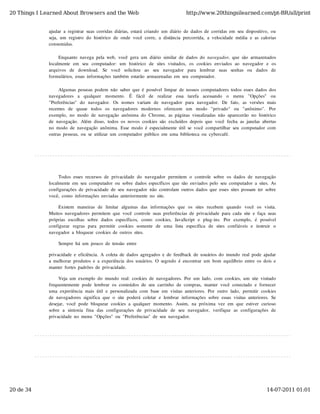 20 Things I Learned About Browsers and the Web                                              http://www.20thingsilearned.com/pt-BR/all/print


              ajudar  a  registrar  suas  corridas  diárias,  estará  criando  um  diário  de  dados  de  corridas  em  seu  dispositivo,  ou
              seja,  um  registro  do  histórico  de  onde  você  corre,  a  distância  percorrida,  a  velocidade  média  e  as  calorias
              consumidas.

                   Enquanto  navega  pela  web,  você  gera  um  diário  similar  de  dados  do  navegador,  que  são  armazenados
              localmente  em   seu   computador:  um   histórico   de  sites  visitados,   os  cookies  enviados  ao   navegador   e  os
              arquivos   de   download.   Se   você   solicitou   ao   seu   navegador   para   lembrar   suas   senhas   ou   dados   de
              formulários,  essas  informações  também  estarão  armazenadas  em  seu  computador.

                   Algumas  pessoas  podem  não  saber  que  é  possível  limpar  de  nossos  computadores  todos  esses  dados  dos
              navegadores   a   qualquer   momento.   É   fácil   de   realizar   essa   tarefa   acessando   o   menu   "Opções"   ou
              "Preferências"   do   navegador.   Os  nomes  variam   de  navegador   para  navegador.   De  fato,   as  versões  mais
              recentes   de   quase   todos   os   navegadores   modernos   oferecem   um   modo   "privado"   ou   "anônimo".   Por
              exemplo,  no  modo  de  navegação  anônima  do  Chrome,  as  páginas  visualizadas  não  aparecerão  no  histórico
              de  navegação.  Além  disso,  todos  os  novos  cookies  são  excluídos  depois  que  você  fecha  as  janelas  abertas
              no  modo  de  navegação  anônima.  Esse  modo  é  especialmente  útil  se  você  compartilhar  seu  computador  com
              outras  pessoas,  ou  se  utilizar  um  computador  público  em  uma  biblioteca  ou  cybercafé.




                   Todos  esses  recursos  de  privacidade  do  navegador  permitem  o  controle  sobre  os  dados  de  navegação
              localmente  em  seu  computador  ou  sobre  dados  específicos  que  são  enviados  pelo  seu  computador  a  sites.  As
              configurações  de  privacidade  de  seu  navegador  não  controlam  outros  dados  que  esses  sites  possam  ter  sobre
              você,  como  informações  enviadas  anteriormente  no  site.

                   Existem   maneiras  de   limitar   algumas  das  informações  que   os  sites  recebem   quando   você   os  visita.
              Muitos  navegadores  permitem  que  você  controle  suas  preferências  de  privacidade  para  cada  site  e  faça  suas
              próprias  escolhas  sobre  dados  específicos,   como   cookies,   JavaScript  e   plug-ins.   Por   exemplo,   é  possível
              configurar   regras  para   permitir   cookies  somente   de   uma   lista   específica   de   sites  confiáveis  e   instruir   o
              navegador  a  bloquear  cookies  de  outros  sites.

                   Sempre  há  um  pouco  de  tensão  entre

              privacidade  e  eficiência.  A  coleta  de  dados  agregados  e  de  feedback  de  usuários  do  mundo  real  pode  ajudar
              a  melhorar  produtos  e  a  experiência  dos  usuários.  O  segredo  é  encontrar  um  bom  equilíbrio  entre  os  dois  e
              manter  fortes  padrões  de  privacidade.

                   Veja  um  exemplo  do  mundo  real:  cookies  de  navegadores.  Por  um  lado,  com  cookies,  um  site  visitado
              frequentemente  pode  lembrar  os  conteúdos  de  seu  carrinho  de  compras,  manter  você  conectado  e  fornecer
              uma  experiência  mais  útil  e  personalizada  com  base  em  visitas  anteriores.  Por  outro  lado,  permitir  cookies
              de  navegadores  significa  que  o  site  poderá  coletar  e  lembrar  informações  sobre  essas  visitas  anteriores.  Se
              desejar,  você  pode  bloquear  cookies  a  qualquer  momento.  Assim,  na  próxima  vez  em  que  estiver  curioso
              sobre  a  sintonia  fina  das  configurações  de  privacidade  de  seu   navegador,   verifique  as  configurações  de
              privacidade  no  menu  "Opções"  ou  "Preferências"  de  seu  navegador.




20 de 34                                                                                                                                  14-07-2011 01:01
 