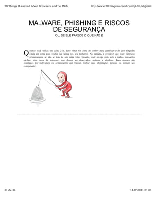 20 Things I Learned About Browsers and the Web                                           http://www.20thingsilearned.com/pt-BR/all/print




                   MALWARE, PHISHING E RISCOS
                        DE SEGURANÇA
                                                 OU, SE ELE PARECE O QUE NÃO É




              Q
                     uando  você  utiliza  um  caixa  24h,  deve  olhar  por  cima  do  ombro  para  certificar-se  de  que  ninguém
                     esteja  em  volta  para  roubar  sua  senha  (ou  seu  dinheiro).  Na  verdade,  é  provável  que  você  verifique
                     primeiramente  se  não  se  trata  de  um  caixa  falso.  Quando  você  navega  pela  web  e  realiza  transações
              on-line,   dois   riscos   de   segurança   que   devem   ser   observados:   malware   e   phishing.   Esses   ataques   são
              realizados  por   indivíduos  ou   organizações  que   buscam   roubar   suas  informações  pessoais  ou   invadir   seu
              computador.




21 de 34                                                                                                                             14-07-2011 01:01
 