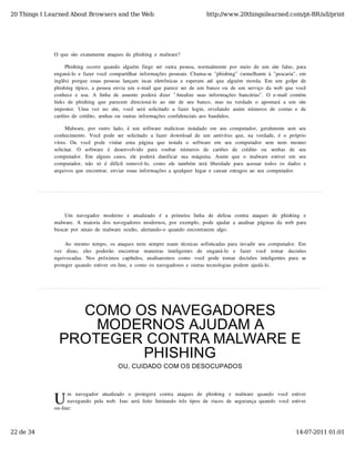 20 Things I Learned About Browsers and the Web                                           http://www.20thingsilearned.com/pt-BR/all/print




              O  que  são  exatamente  ataques  de  phishing  e  malware?

                   Phishing  ocorre  quando  alguém  finge  ser  outra  pessoa,  normalmente  por  meio  de  um  site  falso,  para
              enganá-lo  e  fazer  você  compartilhar  informações  pessoais.  Chama-se  "phishing"  (semelhante  à  "pescaria",  em
              inglês)  porque  essas  pessoas  lançam  iscas  eletrônicas  e  esperam  até  que  alguém  morda.  Em  um  golpe  de
              phishing  típico,  a  pessoa  envia  um  e-mail  que  parece  ser  de  um  banco  ou  de  um  serviço  da  web  que  você
              conhece  e  usa.  A  linha  de  assunto   poderá  dizer  "Atualize  suas  informações  bancárias".  O  e-mail  contém
              links  de  phishing   que  parecem  direcioná-lo   ao  site  de  seu  banco,  mas  na  verdade  o   apontará  a  um  site
              impostor.  Uma  vez  no   site,  você  será  solicitado   a  fazer  login,  revelando   assim  números  de  contas  e  de
              cartões  de  crédito,  senhas  ou  outras  informações  confidenciais  aos  bandidos.

                   Malware,  por  outro  lado,  é  um  software  malicioso  instalado  em  seu  computador,  geralmente  sem  seu
              conhecimento.  Você  pode  ser  solicitado  a  fazer  download  de  um  antivírus  que,  na  verdade,  é  o  próprio
              vírus.   Ou   você   pode   visitar   uma   página   que   instala   o   software   em   seu   computador   sem   nem   mesmo
              solicitar.   O   software   é   desenvolvido   para   roubar   números   de   cartões   de   crédito   ou   senhas   de   seu
              computador.   Em   alguns  casos,   ele  poderá  danificar   sua  máquina.   Assim   que  o   malware  estiver   em   seu
              computador,  não   só   é  difícil  removê-lo,  como   ele  também   terá  liberdade  para  acessar   todos  os  dados  e
              arquivos  que  encontrar,  enviar  essas  informações  a  qualquer  lugar  e  causar  estragos  ao  seu  computador.




                  Um   navegador   moderno   e   atualizado   é   a   primeira   linha   de   defesa   contra   ataques  de   phishing   e
              malware.  A  maioria  dos  navegadores  modernos,  por  exemplo,  pode  ajudar  a  analisar  páginas  da  web  para
              buscar  por  sinais  de  malware  oculto,  alertando-o  quando  encontrarem  algo.

                   Ao  mesmo  tempo,  os  ataques  nem  sempre  usam  técnicas  sofisticadas  para  invadir  seu  computador.  Em
              vez   disso,   eles   poderão   encontrar   maneiras   inteligentes   de   enganá-lo   e   fazer   você   tomar   decisões
              equivocadas.   Nos  próximos  capítulos,   analisaremos  como   você   pode   tomar   decisões  inteligentes  para   se
              proteger  quando  estiver  on-line,  e  como  os  navegadores  e  outras  tecnologias  podem  ajudá-lo.




                  COMO OS NAVEGADORES
                    MODERNOS AJUDAM A
                PROTEGER CONTRA MALWARE E
                        PHISHING
                                             OU, CUIDADO COM OS DESOCUPADOS




              U
                    m   navegador   atualizado   o   protegerá   contra   ataques   de   phishing   e   malware   quando   você   estiver
                    navegando  pela  web.  Isso  será  feito  limitando  três  tipos  de  riscos  de  segurança  quando  você  estiver
              on-line:



22 de 34                                                                                                                             14-07-2011 01:01
 