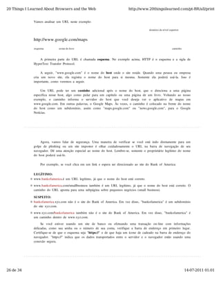 20 Things I Learned About Browsers and the Web                                               http://www.20thingsilearned.com/pt-BR/all/print


              Vamos  analisar  um  URL  neste  exemplo:

                                                                                                              domínio de nível superior


              http://www.google.com/maps
              esquema              nome do host                                                                                  caminho



                 A  primeira  parte  do  URL  é  chamada  esquema.  No  exemplo  acima,  HTTP  é  o  esquema  e  a  sigla  de
              HyperText  Transfer  Protocol.

                    A  seguir,  "www.google.com"  é  o  nome  do  host  onde  o  site  reside.  Quando  uma  pessoa  ou  empresa
              cria   um   novo   site,   ela   registra   o   nome   do   host   para   si   mesma.   Somente   ela   poderá   usá-la.   Isso   é
              importante,  como  veremos  a  seguir.

                   Um   URL   pode   ter   um   caminho   adicional   após  o   nome   do   host,   que   o   direciona   a   uma   página
              específica  nesse  host,  algo  como  pular  para  um  capítulo  ou  uma  página  de  um  livro.  Voltando  ao  nosso
              exemplo,   o   caminho   informa   o   servidor   do   host   que   você   deseja   ver   o   aplicativo   de   mapas   em
              www.google.com.  Em  outras  palavras,  o  Google  Maps.  Às  vezes,  o  caminho  é  colocado  na  frente  do  nome
              do   host   como   um   subdomínio,   assim   como   "maps.google.com"   ou   "news.google.com",   para   o   Google
              Notícias.




                   Agora,  vamos  falar  de  segurança.  Uma  maneira  de  verificar  se  você  está  indo   diretamente  para  um
              golpe  de  phishing   ou   um   site  impostor   é  olhar   cuidadosamente  o   URL   na  barra  de  navegação   de  seu
              navegador.  Dê  uma  atenção  especial  ao  nome  do  host.  Lembre-se,  somente  o  proprietário  legítimo  do  nome
              do  host  poderá  usá-lo.

                   Por  exemplo,  se  você  clica  em  um  link  e  espera  ser  direcionado  ao  site  do  Bank  of  America:

              LEGÍTIMO:
              www.bankofamerica.é  um  URL  legítimo,  já  que  o  nome  do  host  está  correto.

              www.bankofamerica.com/smallbusiness  também  é  um  URL  legítimo,  já  que  o  nome  do  host  está  correto.  O
              caminho  do  URL  aponta  para  uma  subpágina  sobre  pequenos  negócios  (small  business).

              SUSPEITO:
              bankofamerica.xyz.com  não  é  o  site  do  Bank  of  America.  Em  vez  disso,  "bankofamerica"  é  um  subdomínio
              do  site  xyz.com.

              www.xyz.com/bankofamerica  também  não  é  o  site  do  Bank  of  America.  Em  vez  disso,  "bankofamerica"  é
              um  caminho  dentro  de  www.xyz.com.

                   Se   você   estiver   usando   um   site   de   banco   ou   efetuando   uma   transação   on-line   com   informações
              delicadas,  como  sua  senha  ou  o  número  de  sua  conta,  verifique  a  barra  de  endereço  em  primeiro  lugar.
              Certifique-se  de  que  o  esquema  seja  "https://"  e  de  que  haja  um  ícone  de  cadeado  na  barra  de  endereço  do
              navegador.  "https://"  indica  que  os  dados  transportados  entre  o  servidor  e  o  navegador  estão  usando  uma
              conexão  segura.




26 de 34                                                                                                                                   14-07-2011 01:01
 