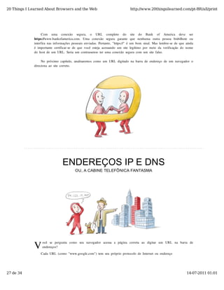 20 Things I Learned About Browsers and the Web                                           http://www.20thingsilearned.com/pt-BR/all/print




                   Com   uma   conexão   segura,   o   URL   completo   do   site   do   Bank   of   America   deve   ser
              https://www.bankofamerica.com.   Uma   conexão   segura   garante   que   nenhuma   outra   pessoa   bisbilhote   ou
              interfira  nas  informações  pessoais  enviadas.  Portanto,  "https://"  é  um  bom  sinal.  Mas  lembre-se  de  que  ainda
              é  importante  certificar-se  de  que  você  esteja  acessando  um  site  legítimo  por  meio  da  verificação  do  nome
              do  host  de  um  URL.  Seria  um  contrassenso  ter  uma  conexão  segura  com  um  site  falso.

                   No  próximo  capítulo,  analisaremos  como  um  URL  digitado  na  barra  de  endereço  de  um  navegador  o
              direciona  ao  site  correto.




                                    ENDEREÇOS IP E DNS
                                              OU, A CABINE TELEFÔNICA FANTASMA




              V
                    ocê   se   pergunta   como   seu   navegador   acessa   a   página   correta   ao   digitar   um   URL   na   barra   de
                    endereços?

                   Cada  URL  (como  "www.google.com")  tem  seu  próprio  protocolo  de  Internet  ou  endereço




27 de 34                                                                                                                              14-07-2011 01:01
 