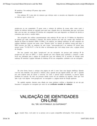 20 Things I Learned About Browsers and the Web                                              http://www.20thingsilearned.com/pt-BR/all/print



              IP  numérico.  Um  endereço  IP  parece  algo  assim:
              74.125.19.147

                   Um  endereço  IP  é  uma  série  de  números  que  informa  onde  se  encontra  um  dispositivo  em  particular
              na  Internet,  seja  o  servidor  do




              google.com   ou   seu   computador.   É   quase   como   o   número   de   telefone   de   nossas  mães:  assim   como   o
              número  de  telefone  informa  ao  operador  para  qual  casa  a  ligação  deve  ser  direcionada,  para  que  você  possa
              falar  com  sua  mãe,  um  endereço  IP  informa  seu  computador  com  qual  dispositivo  na  Internet  ele  deverá  se
              comunicar  para  enviar  e  receber  dados.

                    Seu  navegador  não  conhece  automaticamente  cada  endereço  IP  dos  mais  de  35  bilhões  de  dispositivos
              no   planeta  que  estão   conectados  à  Internet.  Ele  precisa  procurar  por  cada  um,  usando   algo   chamado   de
              Sistema  de  Nome  de  Domínio  (DNS).  O  DNS  é,  em  essência,  um  catálogo  telefônico  da  web:  enquanto  um
              catálogo  telefônico  converte  um  nome,  como  "Pizzaria  Acme"  no  número  de  telefone  correto  para  ligar,  o
              DNS  converte   um   URL   ou   endereço   da   web   (como   "www.google.com")   no   endereço   IP  correto   para
              acessar  (como  "74.156.19.47")  a  fim  de  obter  as  informações  que  você  deseja  (nesse  caso,  a  página  inicial
              do  Google).

                  Por   isso,   quando   você   digita   "google.com"   em   seu   navegador,   ele   procura   pelo   endereço   IP   do
              google.com  por  meio   do   DNS  e  o   acessa,  aguarda  por  uma  resposta  para  confirmar  a  conexão   e  então
              envia  sua  solicitação   para  a  página  do   google.com   com   esse  endereço   IP.   O  servidor   do   Google  nesse
              endereço  IP  retornará  a  página  solicitada  ao  endereço  IP  de  seu  computador,  exibindo-a  em  seu  navegador.




                    De  certa  forma,  buscar  e  carregar  uma  página  da  web  é  como  fazer  uma  ligação  telefônica.  Quando
              você  faz  uma  chamada,  você  procura  o  número,  disca,  aguarda  até  que  alguém  atenda,  diz  "alô"  e  aguarda
              por   uma   resposta   antes  de   iniciar   a   conversa.   Às  vezes,   é   preciso   discar   novamente,   se   houver   algum
              problema  de  conexão.  Na  web,  um  processo  similar  ocorre  em  um  milésimo  de  segundo.  Tudo  que  você
              sabe  é  que  você  digitou  "www.google.com"  no  navegador  e  a  página  inicial  do  Google  apareceu.

                  No  capítulo  seguinte,  daremos  uma  olhada  em  como  podemos  verificar  a  identidade  de  um  site  que
              buscamos  e  carregamos  no  navegador  por  meio  de  um  certificado  estendido  de  validação.




                       VALIDAÇÃO DE IDENTIDADES
                               ON-LINE
                                             OU, "DR. IVO PITANGUY, EU SUPONHO?"




              N
                    o  mundo  físico,  você  pode  ver  as  pessoas  com  as  quais  compartilha  informações.  Você  conversa  com



28 de 34                                                                                                                                 14-07-2011 01:01
 