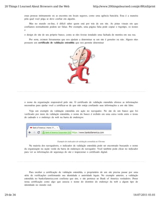 20 Things I Learned About Browsers and the Web                                             http://www.20thingsilearned.com/pt-BR/all/print


              essas  pessoas  intimamente  ou  as  encontra  em  locais  seguros,  como  uma  agência  bancária.  Essa  é  a  maneira
              pela  qual  você  julga  se  deve  confiar  em  alguém.
                   Mas  no   mundo   on-line,   é   difícil   saber   quem   está   por   trás  de   um   site.   As  pistas  visuais  em   que
              confiamos  normalmente  podem  ser  falsas.  Por  exemplo,  uma  página  falsa  pode  copiar  o  logotipo,  os  ícones
              e

              o  design  do  site  de  seu  próprio  banco,  como  se  eles  tivesse  instalado  uma  fachada  de  mentira  em  sua  rua.

                  Por  sorte,  existem  ferramentas  que  nos  ajudam  a  determinar  se  um  site  é  genuíno  ou  não.  Alguns  sites
              possuem  um  certificado  de  validação  estendida  que  nos  permite  determinar




              o  nome  da  organização  responsável  pelo  site.  O  certificado  de  validação  estendida  oferece  as  informações
              necessárias  para  ajudar  você  a  certificar-se  de  que  não  esteja  confiando  suas  informações  a  um  site  falso.

                   Veja   um   exemplo   da   validação   estendida   em   ação   no   navegador.   No   site   de   um   banco   que   foi
              verificado  por  meio  da  validação  estendida,  o  nome  do  banco  é  exibido  em  uma  caixa  verde  entre  o  ícone
              de  cadeado  e  o  endereço  da  web  na  barra  de  endereços:




                                                   Exemplo do indicador de validação estendida no Chrome

                   Na  maioria  dos  navegadores,  o  indicador  de  validação  estendida  pode  ser  encontrado  buscando  o  nome
              da  organização  na  seção  verde  da  barra  de  endereços  do  navegador.  Você  também  pode  clicar  no  indicador
              para  ver  as  informações  de  segurança  do  site  e  inspecionar  o  certificado  digital.




                    Para  receber  a  certificação   de  validação   estendida,  o   proprietário   de  um  site  precisa  passar  por  uma
              série   de   verificações  confirmando   sua   identidade   e   autoridade   legais.   No   exemplo   anterior,   a   validação
              estendida  no  bankofamerica.com  confirma  que  sim,  o  site  pertence  ao  Bank  of  America  verdadeiro.  Pense
              nessa   certificação   como   algo   que   associa   o   nome   do   domínio   do   endereço   da   web   a   algum   tipo   de
              identidade  no  mundo  real.



29 de 34                                                                                                                                 14-07-2011 01:01
 
