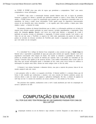 20 Things I Learned About Browsers and the Web                                          http://www.20thingsilearned.com/pt-BR/all/print



              ou   TCP/IP.   O   TCP/IP   criou   uma   série   de   regras  que   permitiram   a   computadores  "falar"   com   outros
              computadores  e  trocar  informações.

                   O  TCP/IP  é  algo   como   a  comunicação   humana:  quando   falamos  entre  nós,   as  regras  de  gramática
              fornecem  a  estrutura  do  idioma  e  garantem  que  poderemos  entender  os  outros  e  trocar  ideias.  De  maneira
              similar,  o  TCP/IP  fornece  as  regras  de  comunicação  para  garantir  que  os  dispositivos  conectados  entre  si  se
              entenderão,   de   forma   a   poder   trocar   informações.   Como   aquele   grupo   de   dispositivos   interconectados
              cresceu  de  um  domicílio  para  vários  domicílios  -  e,  em  seguida,  para  vários  prédios,  e  depois  para  várias
              cidades  e  países  -  a  Internet  foi  criada.

                   Os  primeiros  criadores  da  Internet  descobriram  que  os  dados  e  as  informações  poderiam  ser  enviadas  de
              maneira  mais  eficiente  quando  quebradas  em  partes  menores,  enviadas  separadamente  e  reagrupadas.  Essas
              partes   são   chamadas   pacotes.   Quando   você   envia   um   e-mail   pela   Internet,   a   mensagem   de   e-mail   é
              quebrada  em  pacotes,  enviada  ao  destinatário  e  reagrupada.  O  mesmo  acontece  quando  você  assiste  a  um
              vídeo  em  um  site  como  o  YouTube:  os  arquivos  do  vídeo  estão  segmentados  em  pacotes  de  dados  que
              podem  ser  enviados  de  diversos  servidores  do  YouTube  pelo  mundo  e  reagrupados  para  formar  o  vídeo
              que  você  assiste  em  seu  navegador.




                   E  a  velocidade?  Se  o  tráfego  da  Internet  fosse  comparado  a  uma  corrente  de  água,  a  banda  larga  da
              Internet  seria  o  equivalente  à  quantidade  de  água  que  passa  pela  corrente  por  segundo.  Quando  você  ouvir
              engenheiros  conversando   sobre   largura   de   banda,   eles  estarão   se   referindo   à   quantidade   de   dados  que
              podem  ser  enviados  para  sua  conexão  de  Internet  por  segundo.  Esse  é  um  indício  da  velocidade  de  sua
              conexão.  Conexões  mais  rápidas  já  são  possíveis  devido  a  uma  melhor  infraestrutura  física  (como  cabos  de
              fibra  ótica  que  enviam  informações  quase  à  velocidade  da  luz),  assim  como  novas  formas  de  codificar  as
              informações  no  próprio  meio  físico,  mesmo  em  meios  antigos  como  os  fios  de  cobre.

                 A  Internet  é  um  sistema  fascinante  e  altamente  técnico,  mas  para  a  maioria  das  pessoas,  trata-se  de  um
              mundo  amigável  onde  não  vemos

              e  nem  pensamos  sobre  os  cabos  e  as  equações  envolvidas.  A  Internet  também  é  a  estrutura  básica  que  dá
              forma  à  rede  mundial  que  conhecemos  e  amamos:  com   uma  conexão   de  Internet,   podemos  acessar   um
              universo  aberto  e  cada  vez  maior  de  páginas  e  aplicativos  interligados.  De  fato,  o  número  de  páginas  da
              web  hoje  em  dia  é  o  mesmo  dos  neurônios  em  nossos  cérebros  e  o  das  estrelas  na  Via  Láctea.

                  Nos  próximos  dois  capítulos,  analisaremos  como  a  web  é  usada  atualmente  por  meio  de  computação  em
              nuvem  e  aplicativos  da  web.




                             COMPUTAÇÃO EM NUVEM
                OU, POR QUE NÃO TEM PROBLEMA SE UM CAMINHÃO PASSAR POR CIMA DE
                                          SEU LAPTOP




              A
                    computação  moderna  na  era  da  Internet  é  algo  estranho  e  incrível.  Enquanto  se  senta  diante  de  seu



3 de 34                                                                                                                             14-07-2011 01:01
 
