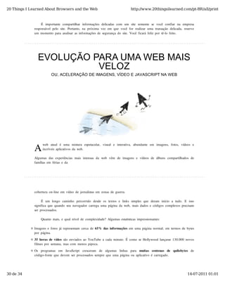 20 Things I Learned About Browsers and the Web                                             http://www.20thingsilearned.com/pt-BR/all/print



                   É   importante   compartilhar   informações  delicadas  com   um   site   somente   se   você   confiar   na   empresa
              responsável  pelo  site.  Portanto,  na  próxima  vez  em  que  você  for  realizar  uma  transação  delicada,  reserve
              um  momento  para  analisar  as  informações  de  segurança  do  site.  Você  ficará  feliz  por  tê-lo  feito.




                EVOLUÇÃO PARA UMA WEB MAIS
                          VELOZ
                           OU, ACELERAÇÃO DE IMAGENS, VÍDEO E JAVASCRIPT NA WEB




              A
                    web   atual   é   uma   mistura   espetacular,   visual   e   interativa,   abundante   em   imagens,   fotos,   vídeos  e
                    incríveis  aplicativos  da  web.

              Algumas  das  experiências  mais  intensas  da  web   vêm   de  imagens  e  vídeos  de  álbuns  compartilhados  de
              famílias  em  férias  e  da




              cobertura  on-line  em  vídeo  de  jornalistas  em  zonas  de  guerra.

                    É   um   longo   caminho   percorrido   desde  os  textos  e  links  simples  que  deram   início   a  tudo.   E   isso
              significa  que  quando  seu  navegador  carrega  uma  página  da  web,  mais  dados  e  códigos  complexos  precisam
              ser  processados.

                   Quanto  mais,  e  qual  nível  de  complexidade?  Algumas  estatísticas  impressionantes:

              Imagens  e  fotos  já  representam  cerca  de  65%  das  informações  em  uma  página  normal,  em  termos  de  bytes
              por  página.

              35  horas  de  vídeo  são  enviados  ao  YouTube  a  cada  minuto.  É  como  se  Hollywood  lançasse  130.000  novos
              filmes  por  semana,  mas  com  menos  pipoca.

              Os   programas   em   JavaScript   cresceram   de   algumas   linhas   para   muitas   centenas   de   quilobytes   de
              código-fonte  que  devem  ser  processados  sempre  que  uma  página  ou  aplicativo  é  carregado.




30 de 34                                                                                                                                14-07-2011 01:01
 