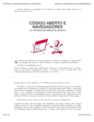 20 Things I Learned About Browsers and the Web                                              http://www.20thingsilearned.com/pt-BR/all/print


                  Em  breve,  esperamos,  o  carregamento  de  novas  páginas  no  navegador  será  tão  rápido  quanto  virar  as
              páginas  em  um  livro  de  fotos.




                                          CÓDIGO ABERTO E
                                           NAVEGADORES
                                           OU, APOIADOS EM OMBROS DE GIGANTES




              A
                    Internet  de  hoje  sustenta-se  em  ombros  de  gigantes:  os  tecnólogos,  os  pensadores,  os  desenvolvedores
                    e  as  organizações  que  continuam  a  ampliar  os  limites  da  inovação  e  compartilhar  suas  descobertas.

                   O  espírito  de  compartilhamento  está  no
              âmago  de  softwares  de  código  aberto.  "Código  aberto"  significa  que  o  funcionamento  interno  (ou  "código-
              fonte")   de   um   software   é   disponibilizado   a   todos,   e   o   software   é   escrito   de   maneira   aberta   e   em
              cooperação.  Qualquer  pessoa  pode  olhar  o  código-fonte  e  ver  como  ele




              funciona,  alterá-lo  ou  fazer  acréscimos  a  ele  e  reutilizá-lo  em  outros  produtos  ou  serviços.

                   Os  softwares  de  código  aberto  desempenham  papel  fundamental  em  muitos  aspectos  da  web,  incluindo
              os  navegadores  atuais.  O  lançamento  do  navegador  de  código  aberto  Mozilla  Firefox  trilhou  o  caminho  para
              muitas  inovações  empolgantes.   O  Google  Chrome  foi  desenvolvido   com   alguns  componentes  do   Mozilla
              Firefox   e  com   o   mecanismo   de  processamento   de  código   aberto   Web-Kit,   entre  outros.   Com   o   mesmo
              espírito,  o  código  do  Chrome  foi  disponibilizado  para  que  a  comunidade  da  rede  mundial  pudesse  usar  as
              inovações  do  Chrome  em  seus  próprios  produtos  ou  mesmo  melhorar  o  código-fonte  do  Chrome  original.

                   Desenvolvedores  da  web  e  usuários  do  dia  a  dia  não  são  os  únicos  a  se  beneficiar  dos

              navegadores  de  código  aberto  mais  rápidos,  mais  simplificados  e  mais  seguros.  Empresas  como  o  Google
              também   aproveitam   as  ideias  compartilhadas  abertamente.   Navegadores  melhores  significam   uma   melhor
              experiência  da  web  para  todos,  tornando  os  usuários  mais  felizes  e  fazendo  com  que  eles  naveguem  ainda
              mais.   Navegadores  melhores  também   permitem   que   as  empresas  criem   aplicativos  da   web   com   recursos



32 de 34                                                                                                                                 14-07-2011 01:01
 