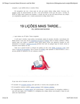 20 Things I Learned About Browsers and the Web                                           http://www.20thingsilearned.com/pt-BR/all/print


              avançados,  o  que  também  deixa  os  usuários  felizes.

                   Os  navegadores  não   são   a   única   parte   da   web   que   podem   utilizar   código   aberto.   Converse   com
              qualquer   grupo   de  desenvolvedores  da  web   e  você  provavelmente  ouvirá  que  eles  usam   o   servidor   de
              HTTP  de  código  aberto  Apache  para  hospedar  e  veicular  seus  sites  ou  que  eles  desenvolveram  seus  códigos
              em  computadores  equipados  com  o  sistema  operacional  de  código  aberto  Linux  -




                               19 LIÇÕES MAIS TARDE...
                                                         OU, UM DIA NAS NUVENS



              ...  e  aqui  estamos  nas  20  lições.  Vamos  recapitular.

                   A  web  atual  é  colorida,  visual,  prática,  movimentada,  repleta  de  amizades,  divertida  e  incrivelmente  útil.
              Muitas  pessoas  vivem  uma  vida  de  computação  em  nuvem  na  Internet:  lemos  as  notícias,  assistimos  a  filmes,
              batemos  papo   com   amigos  e   realizamos  nossas  tarefas  diárias  on-line   com   aplicativos  baseados  na   web
              diretamente  no  navegador.  Aplicativos  da  web  permitem  fazer  tudo,  de  qualquer  lugar  do  mundo,  mesmo  se
              deixarmos  nossos  laptops  em  casa.

                  Tudo  isso  é  possível  devido  à  evolução  dos  padrões  da  web,  como  HTML,  JavaScript  e  CSS,  assim
              como  os  plug-ins  de  navegadores.  Novos  recursos  em  HTML5  estão  ajudando  os  desenvolvedores  a  criar  a
              próxima  geração  de  aplicativos  da  web  realmente  criativos.




              O  que  mais  está  se  formando  nas  nuvens?

              É  necessário  um  navegador  moderno  para  aproveitar  os  recursos  mais  avançados  da  web.

              Os  navegadores  modernos  também  ajudam  a  proteger  contra  malware  e  phishing.
              O  compartilhamento  de  códigos  abertos  tem  proporcionado  o  desenvolvimento  de  navegadores  melhores  e
              uma  web  mais  rápida,  rica  e  complexa.  E  a  inteligência  dos  códigos  abertos  está  tornando  o  futuro  da  web
              ainda  mais  impressionante.



33 de 34                                                                                                                             14-07-2011 01:01
 