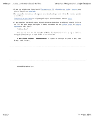 20 Things I Learned About Browsers and the Web                                         http://www.20thingsilearned.com/pt-BR/all/print


              O  que  está  incluído  neste  futuro  incrível?  Navegadores  em  3D,  velocidades  mais  rápidas  e  sincronia  entre
              todos  os  dispositivos  e  muito  mais.

              Ser  um  cidadão  informado  da  web  exige  um  pouco  de  educação  por  conta  própria.  Por  exemplo,  aprender
              a  controlar  as

              configurações  de  privacidade  do  navegador  para  diversos  tipos  de  conteúdo,  incluindo  cookies.

              A  web  também  é  mais  segura  quando  prestamos  atenção  a  pistas  visuais  no  navegador,  como  a  verificação
              de   URLs  aos  quais   somos  direcionados  e   quando   procuramos  por   uma   conexão   segura   ou   validação
              estendida  em  links  “https://”.

                   As  últimas  dicas?

                  Antes  de   mais  nada,   use   um  navegador   moderno.   Ou   experimente   um   novo   e   veja   se   oferece   a
              navegação  aperfeiçoada  que  se  adapta  melhor  às  suas  necessidades.

                 A   web  seguirá   evoluindo   -   substancialmente!   Dê   suporte   às  tecnologias  de   ponta   da   web,   como
              HTML5,  CSS3  e  WebGL,




                   Published  by  Google  2010




34 de 34                                                                                                                          14-07-2011 01:01
 