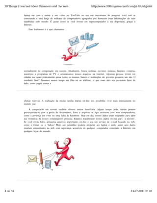 20 Things I Learned About Browsers and the Web                                             http://www.20thingsilearned.com/pt-BR/all/print


              laptop   em   casa   e   assiste   a   um   vídeo   no   YouTube   ou   usa   um   mecanismo   de   pesquisa,   você   está   se
              conectando  a  uma  força  de  milhares  de  computadores  agrupados  que  fornecem  essas  informações  de  salas
              espalhadas  pelo   mundo.   É   quase  como   se  você  tivesse  um   supercomputador   à  sua  disposição,   graças  à
              Internet.

                   Esse  fenômeno  é  o  que  chamamos




              normalmente  de  computação   em   nuvem.   Atualmente,   lemos  notícias,   ouvimos  músicas,   fazemos  compras,
              assistimos  a   programas  de   TV  e   armazenamos  nossos  arquivos  na   Internet.   Algumas  pessoas  vivem   em
              cidades  nas  quais  praticamente  quase  todos  os  museus,  bancos  e  instituições  do  governo  possuem  um  site.  O
              resultado  final?  Passamos  menos  tempo  em  filas  ou  ao  telefone,  já  que  esses  sites  nos  permitem  fazer  de
              tudo,  como  pagar  contas  e




              efetuar  reservas.  A  realização   de  muitas  tarefas  diárias  on-line  nos  possibilita  viver  mais  intensamente  no
              mundo  real.

                   A   computação   em   nuvem   também   oferece   outros   benefícios.   Algum   tempo   atrás,   muitas   pessoas
              preocupavam-se  com  a  perda  de  documentos,  fotos  e  arquivos  se  algo  ocorresse  com  seus  computadores,
              como  a  presença  um  vírus  ou  uma  falha  de  hardware.  Hoje  em  dia,  nossos  dados  estão  migrando  para  além
              das  fronteiras  de  nossos  computadores  pessoais.  Estamos  transferindo  nossos  dados  on-line  para  "a  nuvem".
              Se  você  envia  fotos,  armazena  arquivos  importantes  on-line  e  usa  um  serviço  de  e-mail  baseado  na  web,
              como   o   Gmail  ou   o   Yahoo!  Mail,  um  caminhão   poderia  atropelar  seu   laptop   e  ainda  assim  seus  dados
              estariam  armazenados  na  web  com  segurança,  acessíveis  de  qualquer  computador  conectado  à  Internet,  em
              qualquer  lugar  do  mundo.




4 de 34                                                                                                                                 14-07-2011 01:01
 