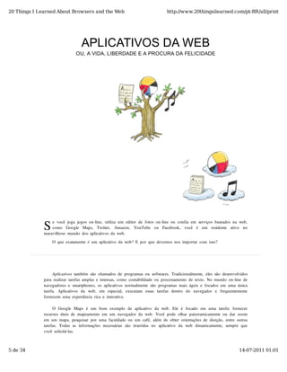 20 Things I Learned About Browsers and the Web                                          http://www.20thingsilearned.com/pt-BR/all/print




                                    APLICATIVOS DA WEB
                                 OU, A VIDA, LIBERDADE E A PROCURA DA FELICIDADE




              S
                  e  você  joga  jogos  on-line,  utiliza  um  editor  de  fotos  on-line  ou  confia  em  serviços  baseados  na  web,
                  como   Google   Maps,   Twitter,   Amazon,   YouTube   ou   Facebook,   você   é   um   residente   ativo   no
              maravilhoso  mundo  dos  aplicativos  da  web.

                   O  que  exatamente  é  um  aplicativo  da  web?  E  por  que  devemos  nos  importar  com  isso?




                   Aplicativos  também  são  chamados  de  programas  ou  softwares.  Tradicionalmente,  eles  são  desenvolvidos
              para  realizar  tarefas  amplas  e  intensas,  como  contabilidade  ou  processamento  de  texto.  No  mundo  on-line  de
              navegadores  e  smartphones,  os  aplicativos  normalmente  são  programas  mais  ágeis  e  focados  em  uma  única
              tarefa.   Aplicativos  da   web,   em   especial,   executam   essas  tarefas  dentro   do   navegador   e   frequentemente
              fornecem  uma  experiência  rica  e  interativa.

                   O  Google  Maps  é  um   bom   exemplo   de  aplicativo   da  web.   Ele  é  focado   em   uma  tarefa:  fornecer
              recursos  úteis  de  mapeamento  em  um  navegador  da  web.  Você  pode  olhar  panoramicamente  ou  dar  zoom
              em  um  mapa,  pesquisar  por  uma  faculdade  ou  um  café,  além  de  obter  orientações  de  direção,  entre  outras
              tarefas.   Todas  as  informações  necessárias  são   inseridas  no   aplicativo   da  web   dinamicamente,   sempre  que
              você  solicitá-las.



5 de 34                                                                                                                            14-07-2011 01:01
 