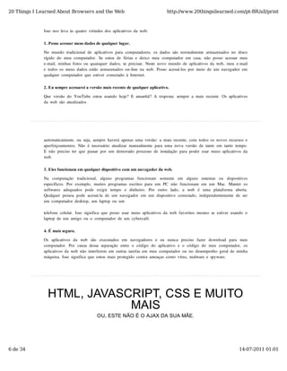 20 Things I Learned About Browsers and the Web                                            http://www.20thingsilearned.com/pt-BR/all/print



              Isso  nos  leva  às  quatro  virtudes  dos  aplicativos  da  web:

              1. Posso acessar meus dados de qualquer lugar.

              No  mundo  tradicional  de  aplicativos  para  computadores,  os  dados  são  normalmente  armazenados  no  disco
              rígido  do  meu  computador.  Se  estou  de  férias  e  deixo  meu  computador  em  casa,  não  posso  acessar  meu
              e-mail,  minhas  fotos  ou  quaisquer  dados,  se  precisar.  Neste  novo  mundo  de  aplicativos  da  web,  meu  e-mail
              e  todos  os  meus  dados  estão  armazenados  on-line  na  web.  Posso  acessá-los  por  meio  de  um  navegador  em
              qualquer  computador  que  estiver  conectado  à  Internet.

              2. Eu sempre acessarei a versão mais recente de qualquer aplicativo.

              Que  versão  do  YouTube  estou  usando  hoje?  E  amanhã?  A  resposta:  sempre  a  mais  recente.  Os  aplicativos
              da  web  são  atualizados




              automaticamente,  ou  seja,  sempre  haverá  apenas  uma  versão:  a  mais  recente,  com  todos  os  novos  recursos  e
              aperfeiçoamentos.  Não  é  necessário  atualizar  manualmente  para  uma  nova  versão  de  tanto  em  tanto  tempo.
              E  não  preciso  ter  que  passar  por  um  demorado  processo  de  instalação  para  poder  usar  meus  aplicativos  da
              web.

              3. Eles funcionam em qualquer dispositivo com um navegador da web.

              Na   computação   tradicional,   alguns   programas   funcionam   somente   em   alguns   sistemas   ou   dispositivos
              específicos.  Por  exemplo,  muitos  programas  escritos  para  um  PC   não  funcionam  em  um  Mac.  Manter  os
              softwares   adequados   pode   exigir   tempo   e   dinheiro.   Por   outro   lado,   a   web   é   uma   plataforma   aberta.
              Qualquer  pessoa  pode  acessá-la  de  um  navegador  em  um  dispositivo  conectado,  independentemente  de  ser
              um  computador  desktop,  um  laptop  ou  um

              telefone  celular.  Isso  significa  que  posso  usar  meus  aplicativos  da  web  favoritos  mesmo  se  estiver  usando  o
              laptop  de  um  amigo  ou  o  computador  de  um  cybercafé.

              4. É mais seguro.

              Os  aplicativos  da   web   são   executados  em   navegadores  e   eu   nunca   preciso   fazer   download   para   meu
              computador.  Por  causa  dessa  separação  entre  o  código  do  aplicativo  e  o  código  do  meu  computador,  os
              aplicativos  da  web  não  interferem  em  outras  tarefas  em  meu  computador  ou  no  desempenho  geral  de  minha
              máquina.  Isso  significa  que  estou  mais  protegido  contra  ameaças  como  vírus,  malware  e  spyware.




                HTML, JAVASCRIPT, CSS E MUITO
                            MAIS
                                               OU, ESTE NÃO É O AJAX DA SUA MÃE.




6 de 34                                                                                                                               14-07-2011 01:01
 