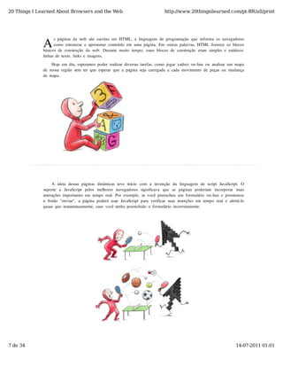20 Things I Learned About Browsers and the Web                                          http://www.20thingsilearned.com/pt-BR/all/print




              A
                    s  páginas  da  web  são  escritas  em  HTML,  a  linguagem  de  programação  que  informa  os  navegadores
                    como  estruturar  e  apresentar  conteúdo  em  uma  página.  Em  outras  palavras,  HTML  fornece  os  blocos
              básicos  de  construção  da  web.  Durante  muito  tempo,  esses  blocos  de  construção  eram  simples  e  estáticos:
              linhas  de  texto,  links  e  imagens.

                   Hoje  em  dia,  esperamos  poder  realizar  diversas  tarefas,  como  jogar  xadrez  on-line  ou  analisar  um  mapa
              de  nossa  região  sem  ter  que  esperar  que  a  página  seja  carregada  a  cada  movimento  de  peças  ou  mudança
              de  mapa.




                   A  ideia  dessas  páginas  dinâmicas  teve  início   com   a  invenção   da  linguagem   de  script  JavaScript.   O
              suporte   a   JavaScript   pelos   melhores   navegadores   significava   que   as   páginas   poderiam   incorporar   mais
              interações  importantes  em  tempo  real.  Por  exemplo,  se  você  preencheu  um  formulário  on-line  e  pressionou
              o  botão  "enviar",  a  página  poderá  usar  JavaScript  para  verificar  suas  inserções  em  tempo  real  e  alertá-lo
              quase  que  instantaneamente,  caso  você  tenha  preenchido  o  formulário  incorretamente.




7 de 34                                                                                                                            14-07-2011 01:01
 