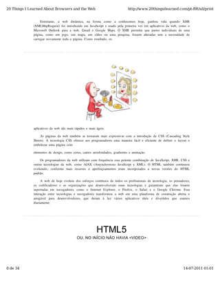 20 Things I Learned About Browsers and the Web                                           http://www.20thingsilearned.com/pt-BR/all/print


                   Entretanto,   a   web   dinâmica,   na   forma   como   a   conhecemos   hoje,   ganhou   vida   quando   XHR
              (XMLHttpRequest)  foi  introduzido  em  JavaScript  e  usado  pela  primeira  vez  em  aplicativos  da  web,  como  o
              Microsoft  Outlook   para  a  web,   Gmail  e  Google  Maps.   O  XHR   permitiu   que  partes  individuais  de  uma
              página,   como   um   jogo,   um   mapa,   um   vídeo   ou   uma  pesquisa,   fossem   alteradas  sem   a  necessidade  de
              carregar  novamente  toda  a  página.  Como  resultado,  os




              aplicativos  da  web  são  mais  rápidos  e  mais  ágeis.

                  As  páginas  da  web  também  se  tornaram  mais  expressivas  com  a  introdução  de  CSS  (Cascading  Style
              Sheets).  A  tecnologia  CSS  oferece  aos  programadores  uma  maneira  fácil  e  eficiente  de  definir  o  layout  e
              embelezar  uma  página  com

              elementos  de  design,  como  cores,  cantos  arredondados,  gradientes  e  animação.

                   Os  programadores  da  web  utilizam  com  frequência  essa  potente  combinação  de  JavaScript,  XHR,  CSS  e
              outras  tecnologias  da  web,  como  AJAX  (Assynchronous  JavaScript  e  XML).  O  HTML  também  continuou
              evoluindo,   conforme   mais   recursos   e   aperfeiçoamentos   eram   incorporados   a   novas   versões   do   HTML
              padrão.

                    A  web  de  hoje  evoluiu  dos  esforços  contínuos  de  todos  os  profissionais  de  tecnologia,  os  pensadores,
              os   codificadores   e   as   organizações   que   desenvolveram   essas   tecnologias   e   garantiram   que   elas   fossem
              suportadas  em   navegadores,   como   o   Internet   Explorer,   o   Firefox,   o   Safari   e   o   Google   Chrome.   Essa
              interação   entre  tecnologias  e  navegadores  transformou   a  web   em  uma  plataforma  de  construção   aberta  e
              amigável   para   desenvolvedores,   que   deram   à   luz   vários   aplicativos   úteis   e   divertidos   que   usamos
              diariamente.




                                                                HTML5
                                                OU, NO INÍCIO NÃO HAVIA <VIDEO>




8 de 34                                                                                                                              14-07-2011 01:01
 