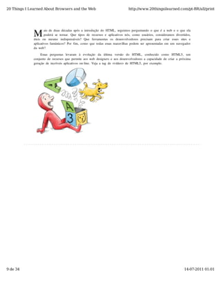 20 Things I Learned About Browsers and the Web                                           http://www.20thingsilearned.com/pt-BR/all/print




              M
                       ais  de  duas  décadas  após  a  introdução  do  HTML,  seguimos  perguntando  o  que  é  a  web  e  o  que  ela
                       poderá  se  tornar.  Que  tipos  de  recursos  e  aplicativos  nós,  como   usuários,  consideramos  divertidos,
              úteis   ou   mesmo   indispensáveis?   Que   ferramentas   os   desenvolvedores   precisam   para   criar   esses   sites   e
              aplicativos  fantásticos?  Por  fim,  como  que  todas  essas  maravilhas  podem  ser  apresentadas  em  um  navegador
              da  web?

                   Essas   perguntas   levaram   à   evolução   da   última   versão   do   HTML,   conhecido   como   HTML5,   um
              conjunto  de  recursos  que  permite  aos  web  designers  e  aos  desenvolvedores  a  capacidade  de  criar  a  próxima
              geração  de  incríveis  aplicativos  on-line.  Veja  a  tag  de  <vídeo>  de  HTML5,  por  exemplo.




9 de 34                                                                                                                              14-07-2011 01:01
 