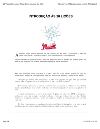 20 Things I Learned About Browsers and the Web                                          http://www.20thingsilearned.com/pt-BR/all/print




                                     INTRODUÇÃO ÀS 20 LIÇÕES




              A
                    tualmente,   muitas  pessoas  dependem   da   rede   mundial   para   ter   acesso   a   informações  e   entrar   em
                    contato  com  pessoas  e  eventos  ao  redor  do  globo  instantaneamente.  Essas  experiências

              on-line  marcantes  são  possíveis  devido  a  uma  web  aberta  que  pode  ser  acessada  por  qualquer  pessoa  por
              meio  de  um  navegador,  em  qualquer  dispositivo  conectado  à  Internet  no  mundo.




              Mas  como   funcionam   nossos  navegadores  e  a  web?  Como   que  a  rede  mundial  evoluiu   para  algo   que
              conhecemos  e  amamos?  E  o  que  precisamos  saber  para  navegar  com  segurança  e  eficiência  pela  Internet?

                   "20   lições  que  aprendi  sobre  navegadores  e  a  web"   é  um   pequeno   guia  para  todos  que  estiverem
              curiosos  sobre  os  aspectos  básicos  de  navegadores  e  da  web.  Aqui  você  encontrará:

                   Primeiramente,  analisaremos  a  Internet,  a  estrutura  básica  que  permite  a  existência  da  web.  Também
              daremos  uma  olhada  em  como  a  web  é  usada  hoje,  por  meio  de  computação  em  nuvem  e  de  aplicativos  da
              web.

                   A  seguir,   introduziremos  os  blocos  de  construção   de  página  da  web,   como   HTML   e  JavaScript,   e
              analisaremos   como   sua   invenção   e   evolução   mudaram   os   sites   que   visitamos   todos   os   dias.   Também
              veremos  os  navegadores  modernos  e   como   eles  ajudam   os  usuários  a   navegarem   pela   web   com   mais
              segurança.

                   Por   fim,   vislumbraremos  as  empolgantes  inovações  tecnológicas  de  navegadores  e  da  web,   as  quais
              acreditamos  que  nos  proporcionarão  experiências  ainda  mais  rápidas  e  mais  inclusivas  no  futuro.




1 de 34                                                                                                                             14-07-2011 01:01
 