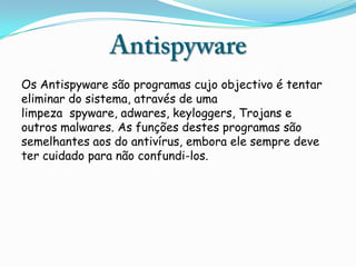 Os Antispyware são programas cujo objectivo é tentar
eliminar do sistema, através de uma
limpeza spyware, adwares, keyloggers, Trojans e
outros malwares. As funções destes programas são
semelhantes aos do antivírus, embora ele sempre deve
ter cuidado para não confundi-los.
 