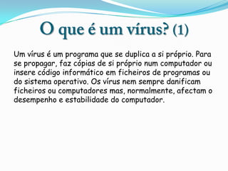 Um vírus é um programa que se duplica a si próprio. Para
se propagar, faz cópias de si próprio num computador ou
insere código informático em ficheiros de programas ou
do sistema operativo. Os vírus nem sempre danificam
ficheiros ou computadores mas, normalmente, afectam o
desempenho e estabilidade do computador.
 