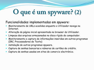 Funcionalidades implementadas em spyware:
 Monitoramento de URLs acedidas enquanto o Utilizador navega na
  Internet.
 Alteração da página inicial apresentada no browser do Utilizador.
 Limpeza dos arquivos armazenados no disco rígido do computador.
 Monitoramento e captura de informações inseridas em outros programas
  (IRC, Processadores de Texto)
 instalação de outros programas spyware.
 Captura de senhas bancarias e números de cartões de crédito.
 Captura de senhas usadas em sites de comercio electrónico.
 
