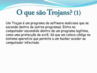 Um Trojan é um programa de software malicioso que se
esconde dentro de outros programas. Entra no
computador escondido dentro de um programa legítimo,
como uma protecção de ecrã. Só que um coloca código no
sistema operativo que permite a um hacker aceder ao
computador infectado.
 