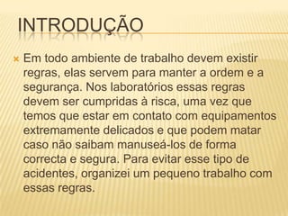 INTRODUÇÃO
   Em todo ambiente de trabalho devem existir
    regras, elas servem para manter a ordem e a
    segurança. Nos laboratórios essas regras
    devem ser cumpridas à risca, uma vez que
    temos que estar em contato com equipamentos
    extremamente delicados e que podem matar
    caso não saibam manuseá-los de forma
    correcta e segura. Para evitar esse tipo de
    acidentes, organizei um pequeno trabalho com
    essas regras.
 