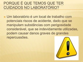 PORQUE É QUE TEMOS QUE TER
CUIDADOS NO LABORATÓRIO?

   Um laboratório é um local de trabalho com
    potenciais riscos de acidente, dado que se
    manipulam substâncias com perigosidade
    considerável, que se indevidamente utilizadas,
    podem causar danos graves de grandes
    repercussões.
 