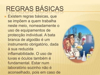 REGRAS BÁSICAS
   Existem regras básicas, que
    se impõem a quem trabalha
    neste meio, nomeadamente o
    uso de equipamentos de
    protecção individual. A bata
    branca de algodão é um
    instrumento obrigatório, dada
    à sua reduzida
    inflamabilidade. O uso de
    luvas e óculos também é
    fundamental. Estar num
    laboratório sozinho não é
    aconselhado, pois em caso de
 