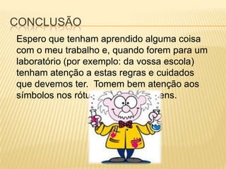 CONCLUSÃO
Espero que tenham aprendido alguma coisa
com o meu trabalho e, quando forem para um
laboratório (por exemplo: da vossa escola)
tenham atenção a estas regras e cuidados
que devemos ter. Tomem bem atenção aos
símbolos nos rótulos das embalagens.
 