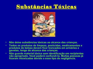 Substâncias Tóxicas




• Não deixe substâncias tóxicas ao alcance das crianças.
• Todos os produtos de limpeza, pesticidas, medicamentos e
  produtos de beleza devem ficar trancados em armários e
  gavetas, longe do alcance das crianças.
• Não guarde material tóxico sem identificação em recipientes
  não apropriado. Você poderá confundi-lo. Muitas pessoas já
  ficaram intoxicadas devido a esse tipo de negligência.
 